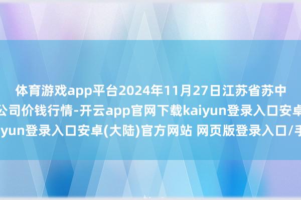 体育游戏app平台2024年11月27日江苏省苏中农副居品往返中心有限公司价钱行情-开云app官网下载kaiyun登录入口安卓(大陆)官方网站 网页版登录入口/手机版