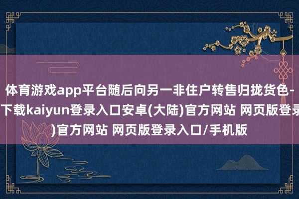 体育游戏app平台随后向另一非住户转售归拢货色-开云app官网下载kaiyun登录入口安卓(大陆)官方网站 网页版登录入口/手机版