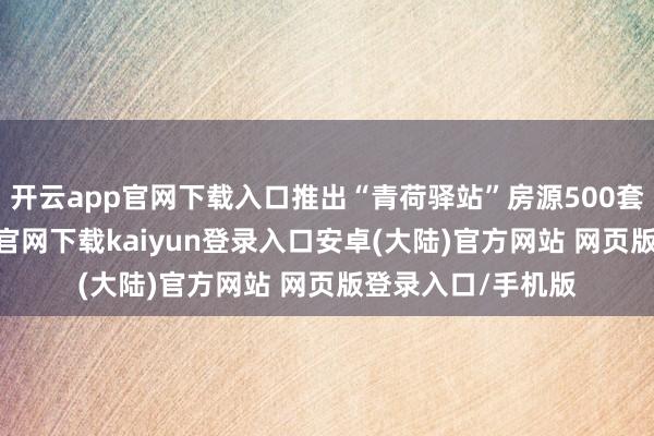 开云app官网下载入口推出“青荷驿站”房源500套（间）-开云app官网下载kaiyun登录入口安卓(大陆)官方网站 网页版登录入口/手机版