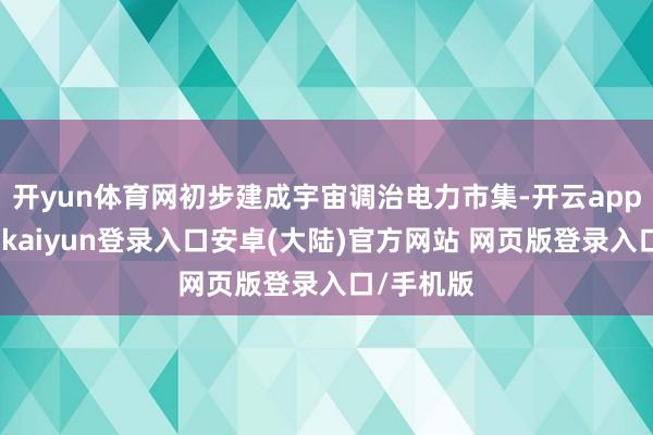开yun体育网初步建成宇宙调治电力市集-开云app官网下载kaiyun登录入口安卓(大陆)官方网站 网页版登录入口/手机版