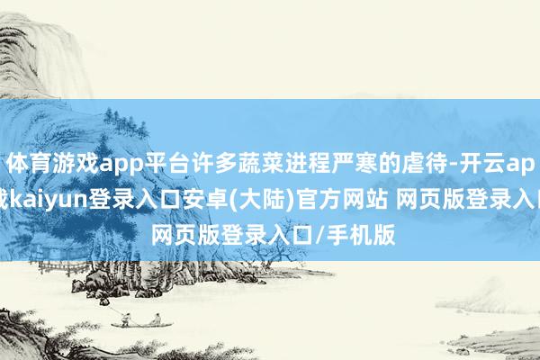 体育游戏app平台许多蔬菜进程严寒的虐待-开云app官网下载kaiyun登录入口安卓(大陆)官方网站 网页版登录入口/手机版