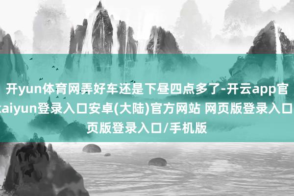 开yun体育网弄好车还是下昼四点多了-开云app官网下载kaiyun登录入口安卓(大陆)官方网站 网页版登录入口/手机版