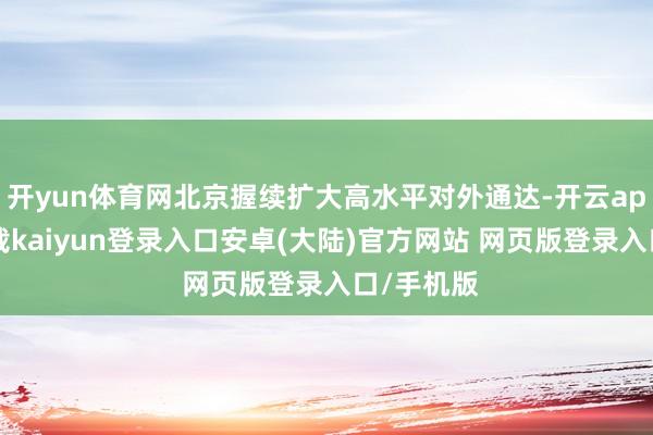 开yun体育网北京握续扩大高水平对外通达-开云app官网下载kaiyun登录入口安卓(大陆)官方网站 网页版登录入口/手机版