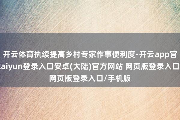 开云体育执续提高乡村专家作事便利度-开云app官网下载kaiyun登录入口安卓(大陆)官方网站 网页版登录入口/手机版