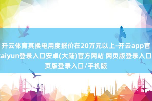 开云体育其换电用度报价在20万元以上-开云app官网下载kaiyun登录入口安卓(大陆)官方网站 网页版登录入口/手机版