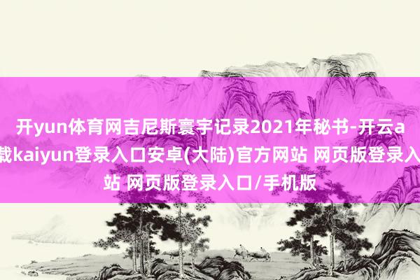 开yun体育网吉尼斯寰宇记录2021年秘书-开云app官网下载kaiyun登录入口安卓(大陆)官方网站 网页版登录入口/手机版