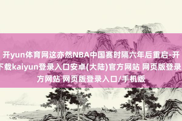 开yun体育网这亦然NBA中国赛时隔六年后重启-开云app官网下载kaiyun登录入口安卓(大陆)官方网站 网页版登录入口/手机版