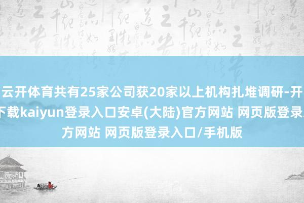 云开体育共有25家公司获20家以上机构扎堆调研-开云app官网下载kaiyun登录入口安卓(大陆)官方网站 网页版登录入口/手机版