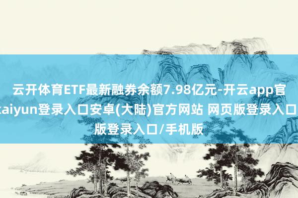 云开体育ETF最新融券余额7.98亿元-开云app官网下载kaiyun登录入口安卓(大陆)官方网站 网页版登录入口/手机版