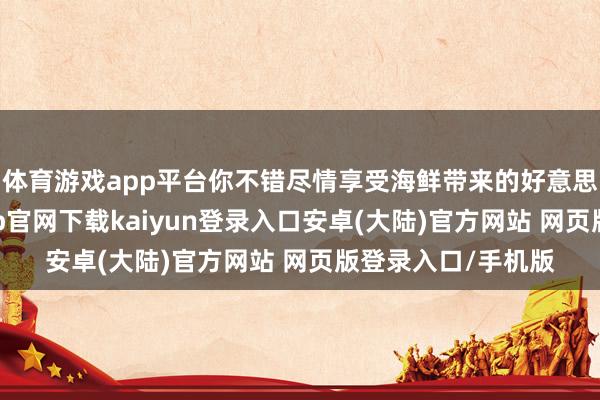 体育游戏app平台你不错尽情享受海鲜带来的好意思味与欣喜-开云app官网下载kaiyun登录入口安卓(大陆)官方网站 网页版登录入口/手机版