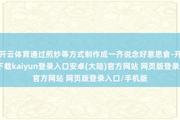 开云体育通过煎炒等方式制作成一齐说念好意思食-开云app官网下载kaiyun登录入口安卓(大陆)官方网站 网页版登录入口/手机版