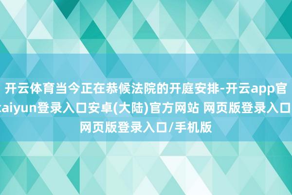 开云体育当今正在恭候法院的开庭安排-开云app官网下载kaiyun登录入口安卓(大陆)官方网站 网页版登录入口/手机版