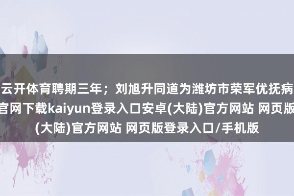 云开体育聘期三年；　　刘旭升同道为潍坊市荣军优抚病院院长-开云app官网下载kaiyun登录入口安卓(大陆)官方网站 网页版登录入口/手机版