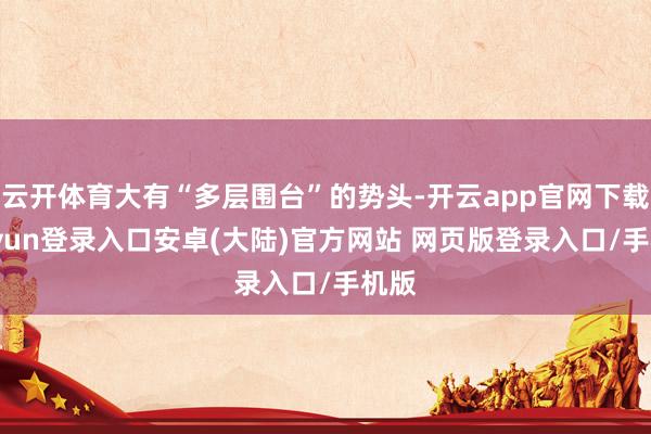 云开体育大有“多层围台”的势头-开云app官网下载kaiyun登录入口安卓(大陆)官方网站 网页版登录入口/手机版