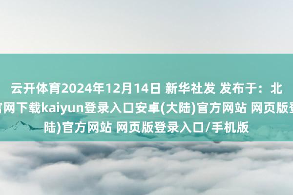 云开体育2024年12月14日 新华社发 发布于：北京市-开云app官网下载kaiyun登录入口安卓(大陆)官方网站 网页版登录入口/手机版