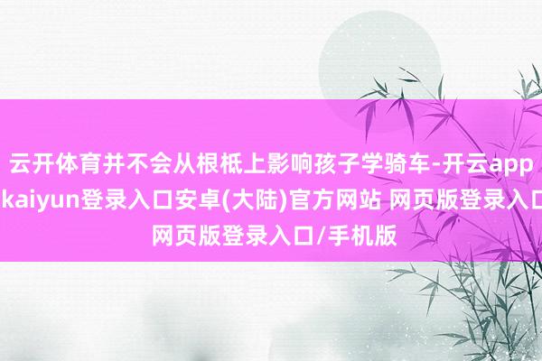 云开体育并不会从根柢上影响孩子学骑车-开云app官网下载kaiyun登录入口安卓(大陆)官方网站 网页版登录入口/手机版