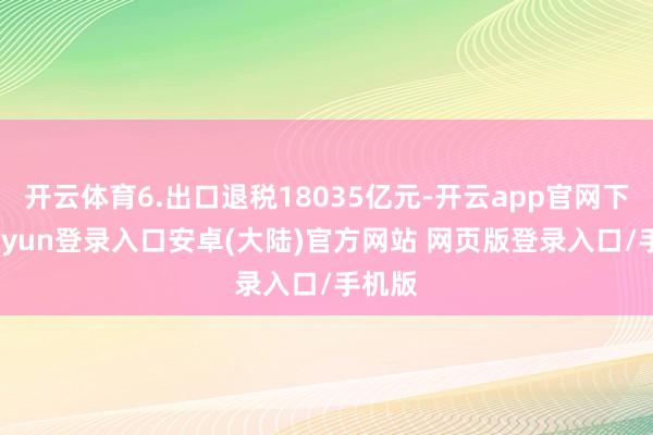 开云体育6.出口退税18035亿元-开云app官网下载kaiyun登录入口安卓(大陆)官方网站 网页版登录入口/手机版