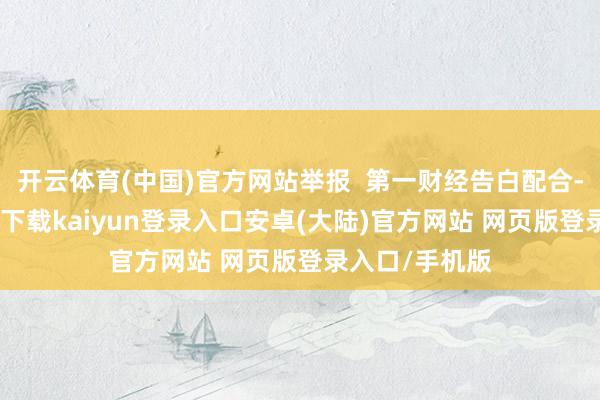 开云体育(中国)官方网站举报  第一财经告白配合-开云app官网下载kaiyun登录入口安卓(大陆)官方网站 网页版登录入口/手机版