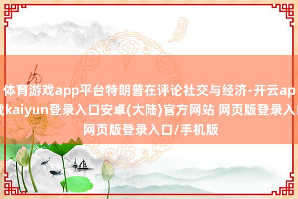 体育游戏app平台特朗普在评论社交与经济-开云app官网下载kaiyun登录入口安卓(大陆)官方网站 网页版登录入口/手机版
