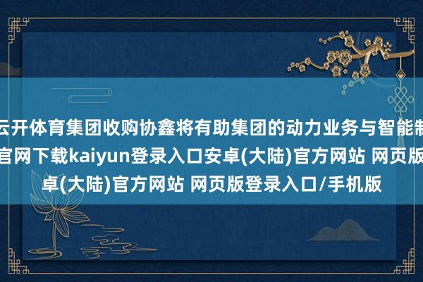 云开体育集团收购协鑫将有助集团的动力业务与智能制造业务-开云app官网下载kaiyun登录入口安卓(大陆)官方网站 网页版登录入口/手机版