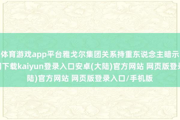 体育游戏app平台雅戈尔集团关系持重东说念主暗示-开云app官网下载kaiyun登录入口安卓(大陆)官方网站 网页版登录入口/手机版