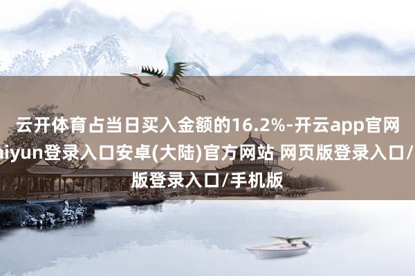 云开体育占当日买入金额的16.2%-开云app官网下载kaiyun登录入口安卓(大陆)官方网站 网页版登录入口/手机版