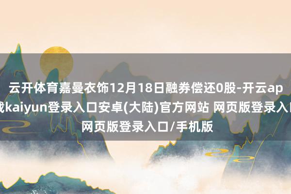 云开体育嘉曼衣饰12月18日融券偿还0股-开云app官网下载kaiyun登录入口安卓(大陆)官方网站 网页版登录入口/手机版