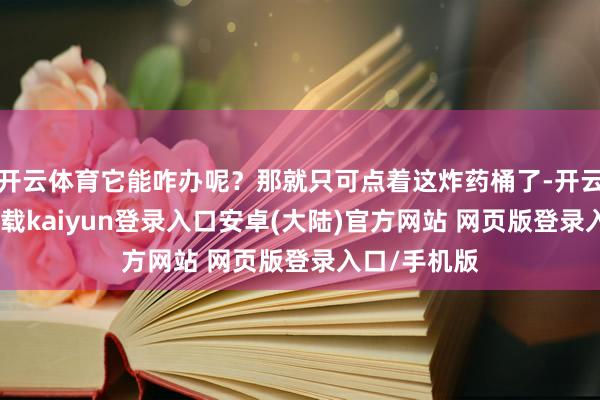 开云体育它能咋办呢？那就只可点着这炸药桶了-开云app官网下载kaiyun登录入口安卓(大陆)官方网站 网页版登录入口/手机版