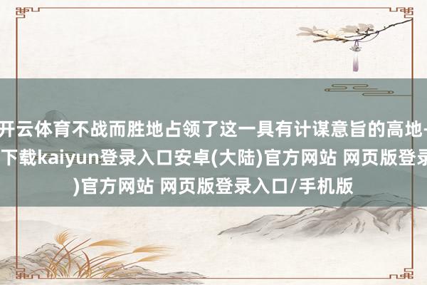 开云体育不战而胜地占领了这一具有计谋意旨的高地-开云app官网下载kaiyun登录入口安卓(大陆)官方网站 网页版登录入口/手机版