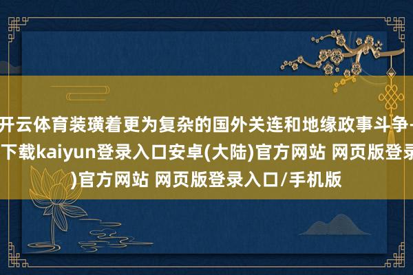 开云体育装璜着更为复杂的国外关连和地缘政事斗争-开云app官网下载kaiyun登录入口安卓(大陆)官方网站 网页版登录入口/手机版