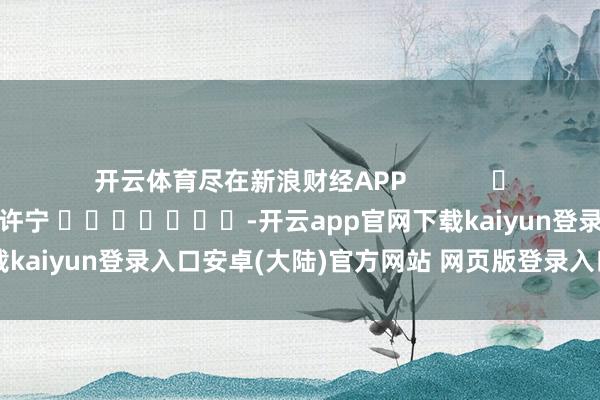 开云体育尽在新浪财经APP            						牵扯剪辑：王许宁 							-开云app官网下载kaiyun登录入口安卓(大陆)官方网站 网页版登录入口/手机版