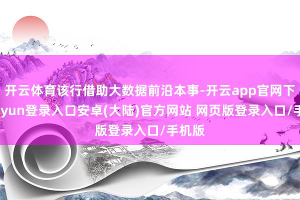 开云体育该行借助大数据前沿本事-开云app官网下载kaiyun登录入口安卓(大陆)官方网站 网页版登录入口/手机版