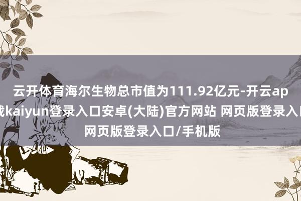 云开体育海尔生物总市值为111.92亿元-开云app官网下载kaiyun登录入口安卓(大陆)官方网站 网页版登录入口/手机版
