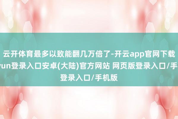 云开体育最多以致能翻几万倍了-开云app官网下载kaiyun登录入口安卓(大陆)官方网站 网页版登录入口/手机版