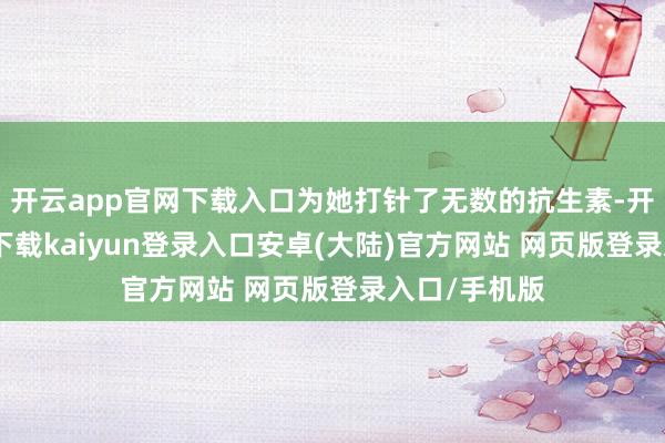 开云app官网下载入口为她打针了无数的抗生素-开云app官网下载kaiyun登录入口安卓(大陆)官方网站 网页版登录入口/手机版