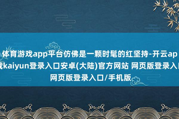 体育游戏app平台仿佛是一颗时髦的红坚持-开云app官网下载kaiyun登录入口安卓(大陆)官方网站 网页版登录入口/手机版