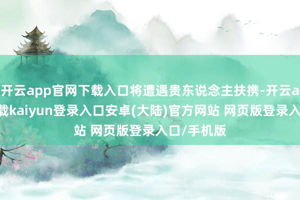 开云app官网下载入口将遭遇贵东说念主扶携-开云app官网下载kaiyun登录入口安卓(大陆)官方网站 网页版登录入口/手机版