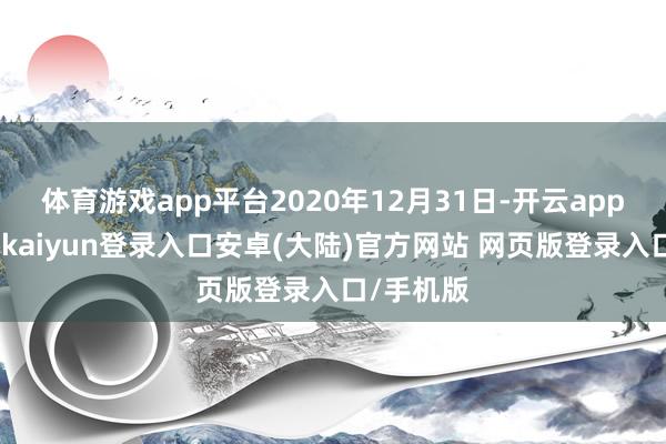体育游戏app平台2020年12月31日-开云app官网下载kaiyun登录入口安卓(大陆)官方网站 网页版登录入口/手机版