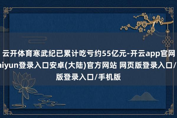 云开体育寒武纪已累计吃亏约55亿元-开云app官网下载kaiyun登录入口安卓(大陆)官方网站 网页版登录入口/手机版