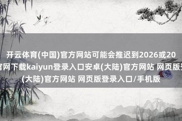 开云体育(中国)官方网站可能会推迟到2026或2027年-开云app官网下载kaiyun登录入口安卓(大陆)官方网站 网页版登录入口/手机版