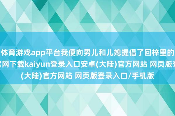 体育游戏app平台我便向男儿和儿媳提倡了回梓里的思法-开云app官网下载kaiyun登录入口安卓(大陆)官方网站 网页版登录入口/手机版