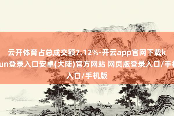 云开体育占总成交额7.12%-开云app官网下载kaiyun登录入口安卓(大陆)官方网站 网页版登录入口/手机版