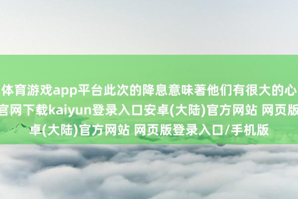 体育游戏app平台此次的降息意味著他们有很大的心里缺口-开云app官网下载kaiyun登录入口安卓(大陆)官方网站 网页版登录入口/手机版