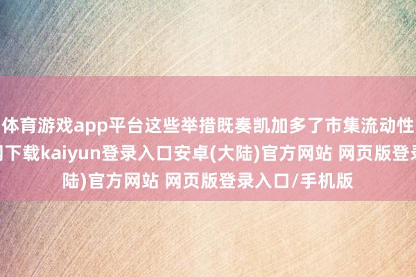 体育游戏app平台这些举措既奏凯加多了市集流动性-开云app官网下载kaiyun登录入口安卓(大陆)官方网站 网页版登录入口/手机版