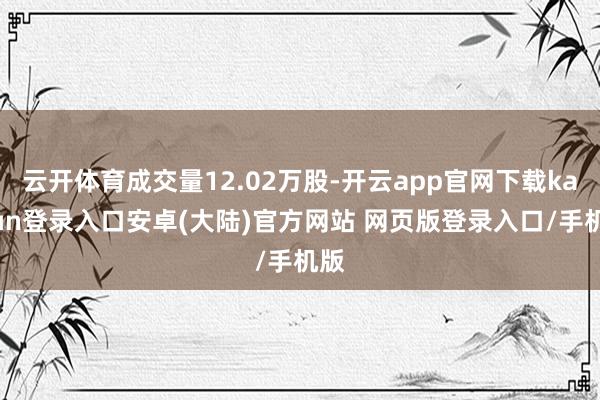 云开体育成交量12.02万股-开云app官网下载kaiyun登录入口安卓(大陆)官方网站 网页版登录入口/手机版