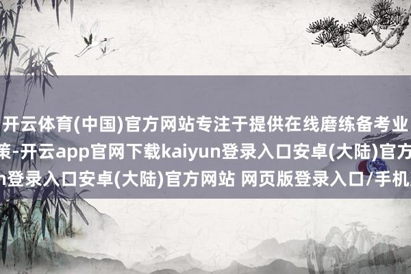 开云体育(中国)官方网站专注于提供在线磨练备考业绩和不绝本领处理决策-开云app官网下载kaiyun登录入口安卓(大陆)官方网站 网页版登录入口/手机版