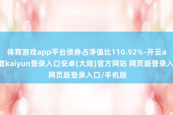 体育游戏app平台债券占净值比110.92%-开云app官网下载kaiyun登录入口安卓(大陆)官方网站 网页版登录入口/手机版