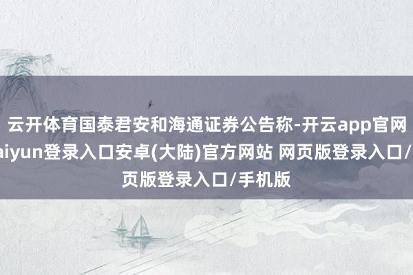 云开体育国泰君安和海通证券公告称-开云app官网下载kaiyun登录入口安卓(大陆)官方网站 网页版登录入口/手机版