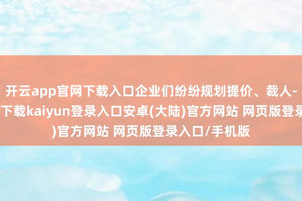 开云app官网下载入口企业们纷纷规划提价、裁人-开云app官网下载kaiyun登录入口安卓(大陆)官方网站 网页版登录入口/手机版