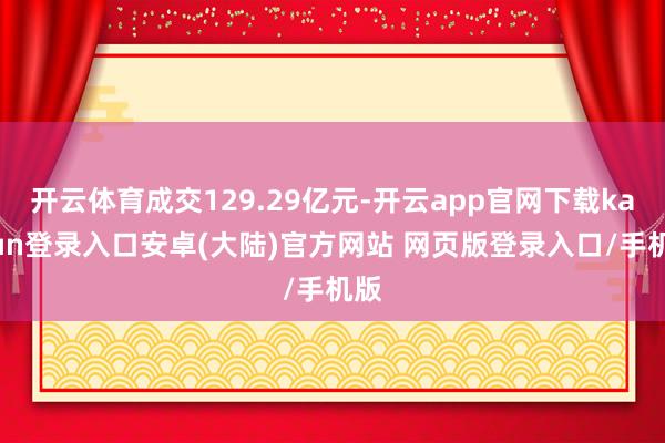开云体育成交129.29亿元-开云app官网下载kaiyun登录入口安卓(大陆)官方网站 网页版登录入口/手机版